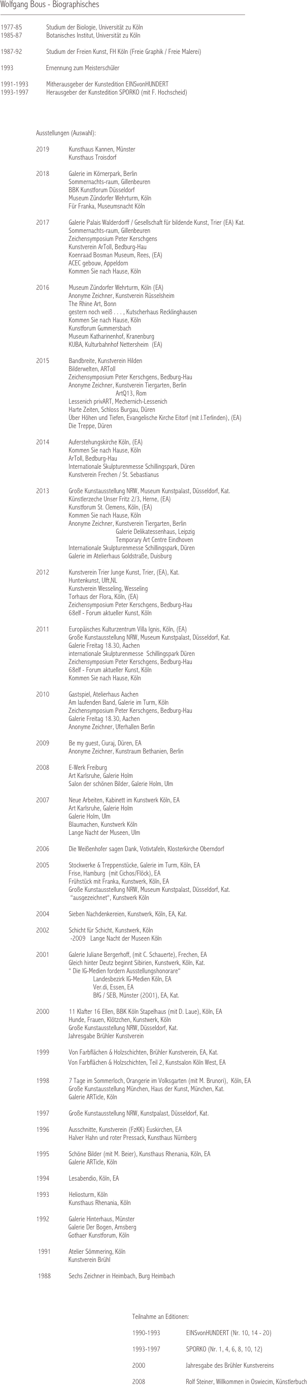 

Wolfgang Bous - Biographisches
			        	 

1977-85               Studium der Biologie, Universität zu Köln
1985-87               Botanisches Institut, Universität zu Köln

1987-92               Studium der Freien Kunst, FH Köln (Freie Graphik / Freie Malerei)

1993                    Ernennung zum Meisterschüler

1991-1993           Mitherausgeber der Kunstedition EINSvonHUNDERT
1993-1997           Herausgeber der Kunstedition SPORKO (mit F. Hochscheid)




                      Ausstellungen (Auswahl):

                      2019            Kunsthaus Kannen, Münster 
                                          Kunsthaus Troisdorf

                      2018            Galerie im Körnerpark, Berlin
                                          Sommernachts-raum, Gillenbeuren
                                          BBK Kunstforum Düsseldorf
                                          Museum Zündorfer Wehrturm, Köln
                                          Für Franka, Museumsnacht Köln
                     
                      2017            Galerie Palais Walderdorff / Gesellschaft für bildende Kunst, Trier (EA) Kat.
                                          Sommernachts-raum, Gillenbeuren
                                          Zeichensymposium Peter Kerschgens
                                          Kunstverein ArToll, Bedburg-Hau
                                          Koenraad Bosman Museum, Rees, (EA)
                                          ACEC gebouw, Appeldorn
                                          Kommen Sie nach Hause, Köln

                      2016            Museum Zündorfer Wehrturm, Köln (EA)
                                          Anonyme Zeichner, Kunstverein Rüsselsheim
                                          The Rhine Art, Bonn
                                          gestern noch weiß . . . , Kutscherhaus Recklinghausen
                                          Kommen Sie nach Hause, Köln
                                          Kunstforum Gummersbach
                                          Museum Katharinenhof, Kranenburg
                                          KUBA, Kulturbahnhof Nettersheim  (EA)

                      2015            Bandbreite, Kunstverein Hilden
                                          Bilderwelten, ARToll
                                          Zeichensymposium Peter Kerschgens, Bedburg-Hau
                                          Anonyme Zeichner, Kunstverein Tiergarten, Berlin
                                                                       ArtQ13, Rom
                                          Lessenich privART, Mechernich-Lessenich
                                          Harte Zeiten, Schloss Burgau, Düren
                                          Über Höhen und Tiefen, Evangelische Kirche Eitorf (mit J.Terlinden), (EA)
                                          Die Treppe, Düren
                                          
                      2014            Auferstehungskirche Köln, (EA)
                                          Kommen Sie nach Hause, Köln
                                          ArToll, Bedburg-Hau
                                          Internationale Skulpturenmesse Schillingspark, Düren
                                          Kunstverein Frechen / St. Sebastianus

                      2013            Große Kunstausstellung NRW, Museum Kunstpalast, Düsseldorf, Kat.
                                          Künstlerzeche Unser Fritz 2/3, Herne, (EA)
                                          Kunstforum St. Clemens, Köln, (EA)
                                          Kommen Sie nach Hause, Köln
                                          Anonyme Zeichner, Kunstverein Tiergarten, Berlin
                                                                       Galerie Delikatessenhaus, Leipzig
                                                                       Temporary Art Centre Eindhoven
                                          Internationale Skulpturenmesse Schillingspark, Düren
                                          Galerie im Atelierhaus Goldstraße, Duisburg

                      2012            Kunstverein Trier Junge Kunst, Trier, (EA), Kat.
                                          Huntenkunst, Ulft,NL
                                          Kunstverein Wesseling, Wesseling
                                          Torhaus der Flora, Köln, (EA)
                                          Zeichensymposium Peter Kerschgens, Bedburg-Hau
                                          68elf - Forum aktueller Kunst, Köln

                      2011            Europäisches Kulturzentrum Villa Ignis, Köln, (EA)
                                          Große Kunstausstellung NRW, Museum Kunstpalast, Düsseldorf, Kat.
                                          Galerie Freitag 18.30, Aachen
                                          internationale Skulpturenmesse  Schillingspark Düren
                                          Zeichensymposium Peter Kerschgens, Bedburg-Hau
                                          68elf - Forum aktueller Kunst, Köln
                                          Kommen Sie nach Hause, Köln

                      2010            Gastspiel, Atelierhaus Aachen
                                          Am laufenden Band, Galerie im Turm, Köln
                                          Zeichensymposium Peter Kerschgens, Bedburg-Hau
                                          Galerie Freitag 18.30, Aachen
                                          Anonyme Zeichner, Uferhallen Berlin

                      2009            Be my guest, Ciuraj, Düren, EA
                                          Anonyme Zeichner, Kunstraum Bethanien, Berlin

                      2008            E-Werk Freiburg
                                          Art Karlsruhe, Galerie Holm
                                          Salon der schönen Bilder, Galerie Holm, Ulm

                      2007            Neue Arbeiten, Kabinett im Kunstwerk Köln, EA
                                          Art Karlsruhe, Galerie Holm
                                          Galerie Holm, Ulm
                                          Blaumachen, Kunstwerk Köln
                                          Lange Nacht der Museen, Ulm

                      2006            Die Weißenhofer sagen Dank, Votivtafeln, Klosterkirche Oberndorf
                                          
                      2005            Stockwerke & Treppenstücke, Galerie im Turm, Köln, EA
                                          Frise, Hamburg  (mit Cichos/Flöck), EA
                                          Frühstück mit Franka, Kunstwerk, Köln, EA
                                          Große Kunstausstellung NRW, Museum Kunstpalast, Düsseldorf, Kat.
                                           “ausgezeichnet“, Kunstwerk Köln
                      
                      2004            Sieben Nachdenkereien, Kunstwerk, Köln, EA, Kat.

                      2002            Schicht für Schicht, Kunstwerk, Köln
                                           -2009   Lange Nacht der Museen Köln

                      2001            Galerie Juliane Bergerhoff, (mit C. Schauerte), Frechen, EA
                                          Gleich hinter Deutz beginnt Sibirien, Kunstwerk, Köln, Kat.
                                          “ Die IG-Medien fordern Ausstellungshonorare“
                                                         Landesbezirk IG-Medien Köln, EA
                                                         Ver.di, Essen, EA
                                                         BfG / SEB, Münster (2001), EA, Kat.

                      2000            11 Klafter 16 Ellen, BBK Köln Stapelhaus (mit D. Laue), Köln, EA
                                          Hunde, Frauen, Klötzchen, Kunstwerk, Köln
                                          Große Kunstausstellung NRW, Düsseldorf, Kat.	
	             Jahresgabe Brühler Kunstverein

                      1999            Von Farbflächen & Holzschichten, Brühler Kunstverein, EA, Kat.
	             Von Farbflächen & Holzschichten, Teil 2, Kunstsalon Köln West, EA

                      1998            7 Tage im Sommerloch, Orangerie im Volksgarten (mit M. Brunori),  Köln, EA
                                          Große Kunstausstellung München, Haus der Kunst, München, Kat.
                                          Galerie ARTicle, Köln

                      1997            Große Kunstausstellung NRW, Kunstpalast, Düsseldorf, Kat.

                      1996            Ausschnitte, Kunstverein (FzKK) Euskirchen, EA
                                          Halver Hahn und roter Pressack, Kunsthaus Nürnberg

                      1995            Schöne Bilder (mit M. Beier), Kunsthaus Rhenania, Köln, EA
                                          Galerie ARTicle, Köln

                      1994            Lesabendio, Köln, EA

                      1993            Heliosturm, Köln
                                          Kunsthaus Rhenania, Köln

                      1992            Galerie Hinterhaus, Münster
             Galerie Der Bogen, Arnsberg
             Gothaer Kunstforum, Köln

                       1991           Atelier Sömmering, Köln 
	             Kunstverein Brühl                      
                                              
                       1988           Sechs Zeichner in Heimbach, Burg Heimbach              


                     
               
                                                                                 Teilnahme an Editionen:
                                                        
                                                                                 1990-1993                EINSvonHUNDERT (Nr. 10, 14 - 20)

                                                                                 1993-1997                SPORKO (Nr. 1, 4, 6, 8, 10, 12)

                                                                                 2000                         Jahresgabe des Brühler Kunstvereins
                                                                        
                                                                                 2008                         Rolf Steiner, Willkommen in Oswiecim, Künstlerbuch 
                                                                                                    
                                                                                             

