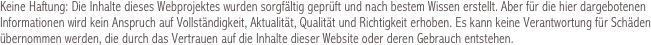 Keine Haftung: Die Inhalte dieses Webprojektes wurden sorgfältig geprüft und nach bestem Wissen erstellt. Aber für die hier dargebotenen Informationen wird kein Anspruch auf Vollständigkeit, Aktualität, Qualität und Richtigkeit erhoben. Es kann keine Verantwortung für Schäden übernommen werden, die durch das Vertrauen auf die Inhalte dieser Website oder deren Gebrauch entstehen.