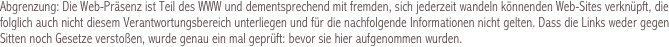 Abgrenzung: Die Web-Präsenz ist Teil des WWW und dementsprechend mit fremden, sich jederzeit wandeln könnenden Web-Sites verknüpft, die folglich auch nicht diesem Verantwortungsbereich unterliegen und für die nachfolgende Informationen nicht gelten. Dass die Links weder gegen Sitten noch Gesetze verstoßen, wurde genau ein mal geprüft: bevor sie hier aufgenommen wurden.