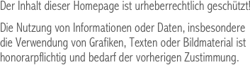 Der Inhalt dieser Homepage ist urheberrechtlich geschützt!

Die Nutzung von Informationen oder Daten, insbesondere 
die Verwendung von Grafiken, Texten oder Bildmaterial ist 
honorarpflichtig und bedarf der vorherigen Zustimmung.