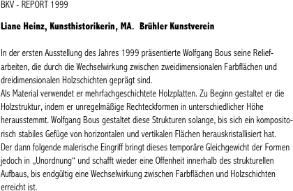 BKV - REPORT 1999

Liane Heinz, Kunsthistorikerin, MA.  Brühler Kunstverein

In der ersten Ausstellung des Jahres 1999 präsentierte Wolfgang Bous seine Relief-arbeiten, die durch die Wechselwirkung zwischen zweidimensionalen Farbflächen und dreidimensionalen Holzschichten geprägt sind.
Als Material verwendet er mehrfachgeschichtete Holzplatten. Zu Beginn gestaltet er die Holzstruktur, indem er unregelmäßige Rechteckformen in unterschiedlicher Höhe herausstemmt. Wolfgang Bous gestaltet diese Strukturen solange, bis sich ein komposito-risch stabiles Gefüge von horizontalen und vertikalen Flächen herauskristallisiert hat. 
Der dann folgende malerische Eingriff bringt dieses temporäre Gleichgewicht der Formen jedoch in „Unordnung“ und schafft wieder eine Offenheit innerhalb des strukturellen Aufbaus, bis endgültig eine Wechselwirkung zwischen Farbflächen und Holzschichten erreicht ist. 