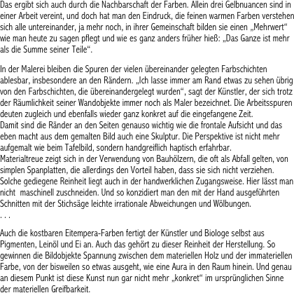 Das ergibt sich auch durch die Nachbarschaft der Farben. Allein drei Gelbnuancen sind in einer Arbeit vereint, und doch hat man den Eindruck, die feinen warmen Farben verstehen sich alle untereinander, ja mehr noch, in ihrer Gemeinschaft bilden sie einen „Mehrwert“ wie man heute zu sagen pflegt und wie es ganz anders früher hieß: „Das Ganze ist mehr als die Summe seiner Teile“.

In der Malerei bleiben die Spuren der vielen übereinander gelegten Farbschichten ablesbar, insbesondere an den Rändern. „Ich lasse immer am Rand etwas zu sehen übrig von den Farbschichten, die übereinandergelegt wurden“, sagt der Künstler, der sich trotz der Räumlichkeit seiner Wandobjekte immer noch als Maler bezeichnet. Die Arbeitsspuren deuten zugleich und ebenfalls wieder ganz konkret auf die eingefangene Zeit. 
Damit sind die Ränder an den Seiten genauso wichtig wie die frontale Aufsicht und das eben macht aus dem gemalten Bild auch eine Skulptur. Die Perspektive ist nicht mehr aufgemalt wie beim Tafelbild, sondern handgreiflich haptisch erfahrbar. 
Materialtreue zeigt sich in der Verwendung von Bauhölzern, die oft als Abfall gelten, von simplen Spanplatten, die allerdings den Vorteil haben, dass sie sich nicht verziehen. Solche gediegene Reinheit liegt auch in der handwerklichen Zugangsweise. Hier lässt man nicht  maschinell zuschneiden. Und so konzidiert man den mit der Hand ausgeführten Schnitten mit der Stichsäge leichte irrationale Abweichungen und Wölbungen.  
. . . 

Auch die kostbaren Eitempera-Farben fertigt der Künstler und Biologe selbst aus Pigmenten, Leinöl und Ei an. Auch das gehört zu dieser Reinheit der Herstellung. So gewinnen die Bildobjekte Spannung zwischen dem materiellen Holz und der immateriellen Farbe, von der bisweilen so etwas ausgeht, wie eine Aura in den Raum hinein. Und genau an diesem Punkt ist diese Kunst nun gar nicht mehr „konkret“ im ursprünglichen Sinne der materiellen Greifbarkeit.   
